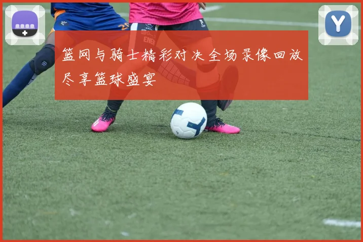 篮网与骑士精彩对决全场录像回放尽享篮球盛宴