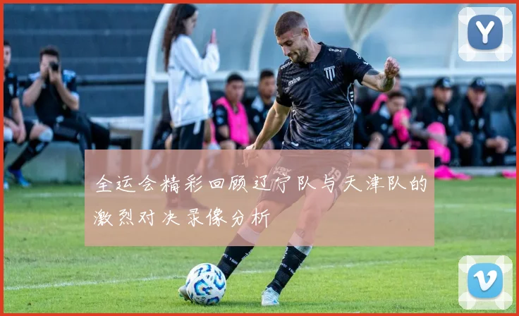 全运会精彩回顾辽宁队与天津队的激烈对决录像分析