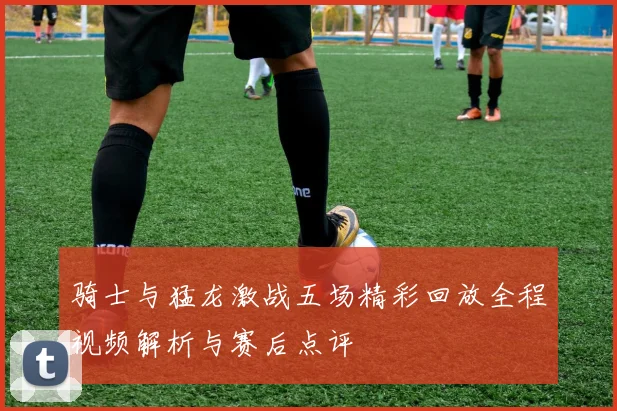 骑士与猛龙激战五场精彩回放全程视频解析与赛后点评