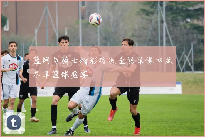 篮网与骑士精彩对决全场录像回放尽享篮球盛宴