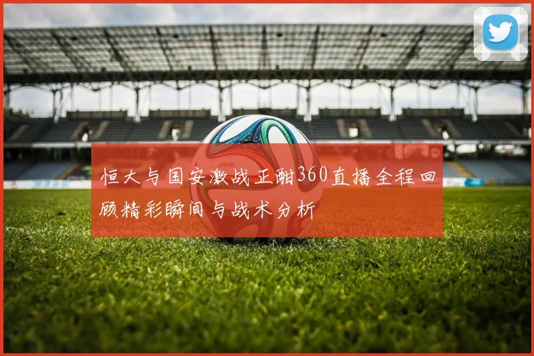 恒大与国安激战正酣360直播全程回顾精彩瞬间与战术分析