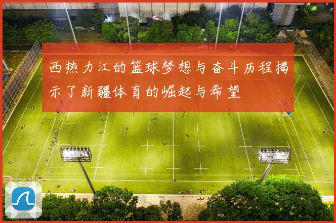 西热力江的篮球梦想与奋斗历程揭示了新疆体育的崛起与希望