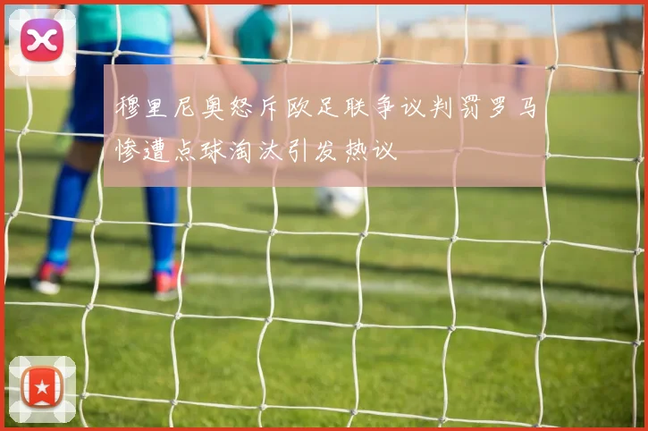 穆里尼奥怒斥欧足联争议判罚罗马惨遭点球淘汰引发热议