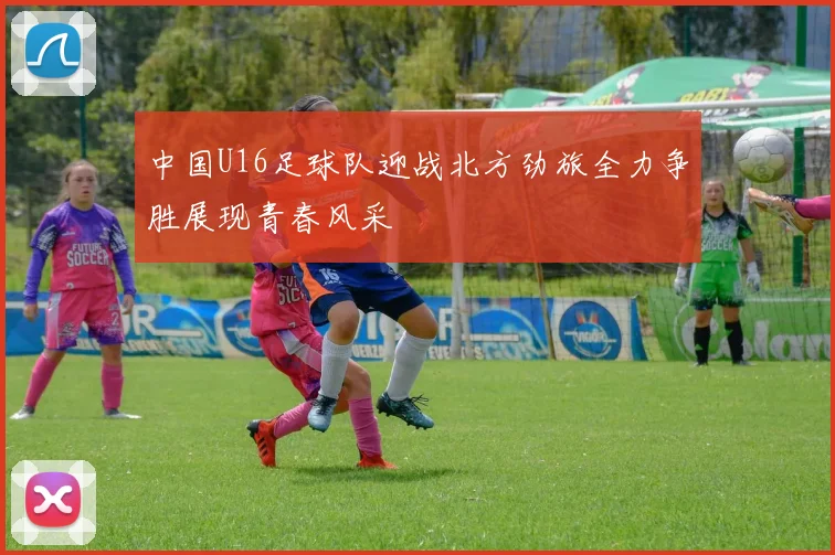 中国U16足球队迎战北方劲旅全力争胜展现青春风采