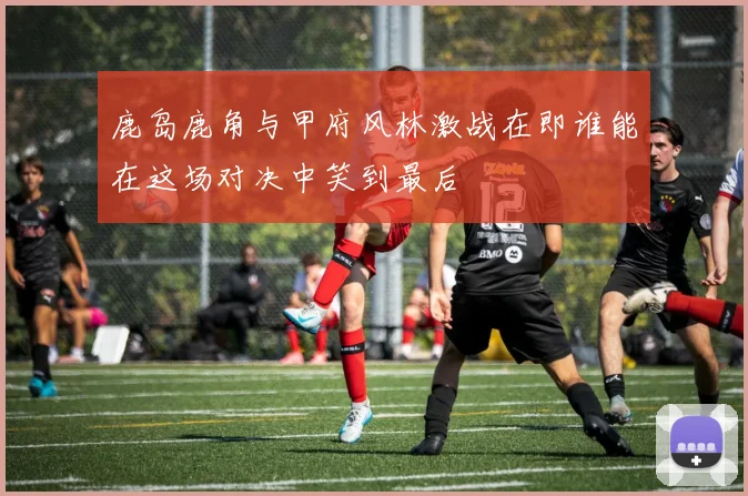 鹿岛鹿角与甲府风林激战在即谁能在这场对决中笑到最后