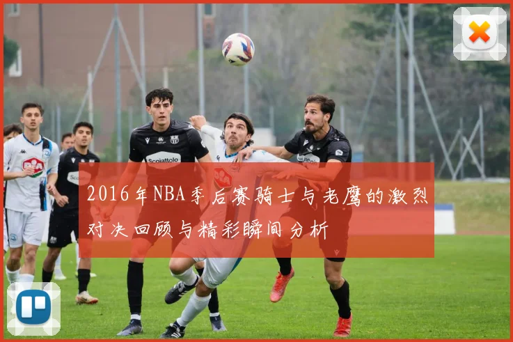 2016年NBA季后赛骑士与老鹰的激烈对决回顾与精彩瞬间分析