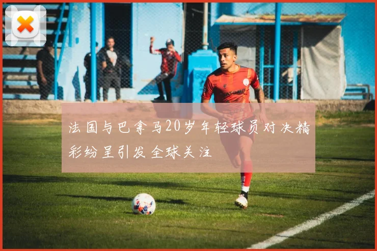 法国与巴拿马20岁年轻球员对决精彩纷呈引发全球关注